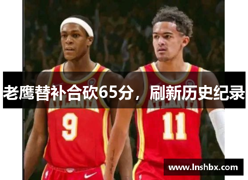 老鹰替补合砍65分,刷新历史纪录 老鹰替补合砍65分,刷新历史纪录
