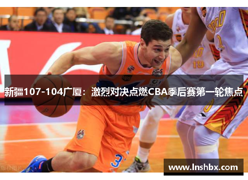 新疆107-104广厦:激烈对决点燃CBA季后赛第一轮焦点 新疆107-104广厦:激烈对决点燃CBA季后赛第一轮焦点