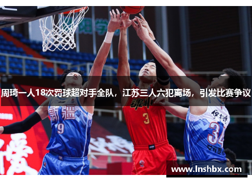周琦一人18次罚球超对手全队，江苏三人六犯离场，引发比赛争议
